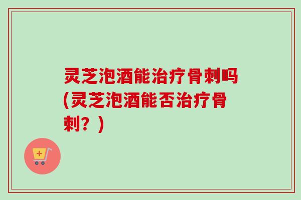 灵芝泡酒能治疗骨刺吗(灵芝泡酒能否治疗骨刺？)