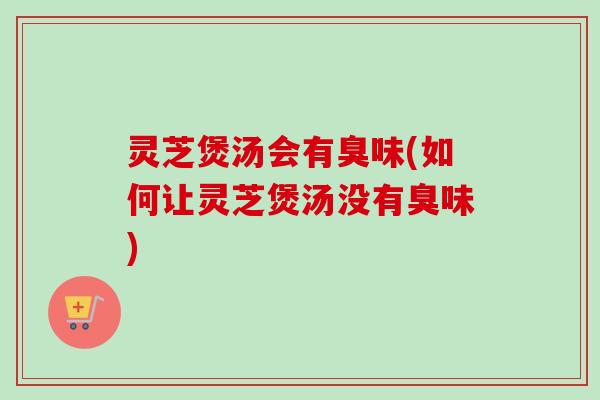 灵芝煲汤会有臭味(如何让灵芝煲汤没有臭味)