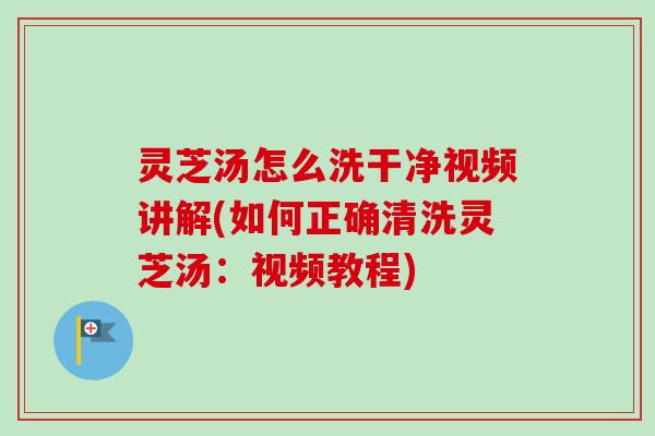 灵芝汤怎么洗干净视频讲解(如何正确清洗灵芝汤：视频教程)