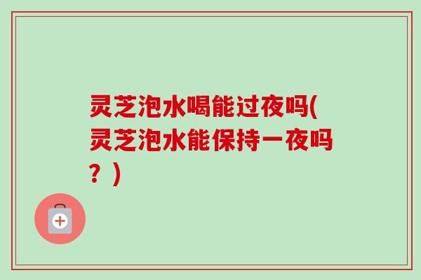 灵芝泡水喝能过夜吗(灵芝泡水能保持一夜吗？)