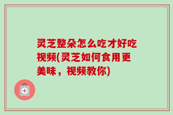 灵芝整朵怎么吃才好吃视频(灵芝如何食用更美味，视频教你)