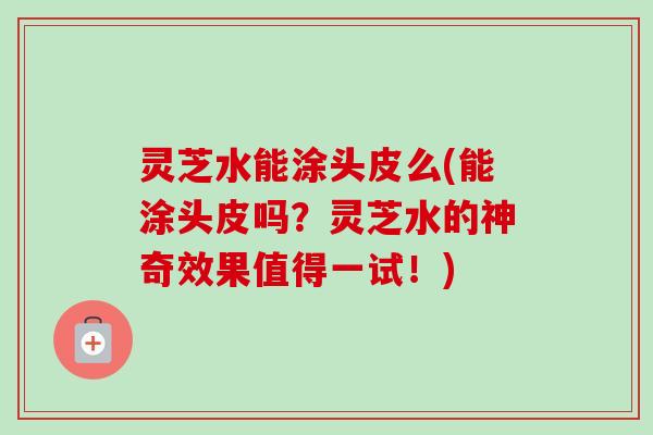 灵芝水能涂头皮么(能涂头皮吗？灵芝水的神奇效果值得一试！)