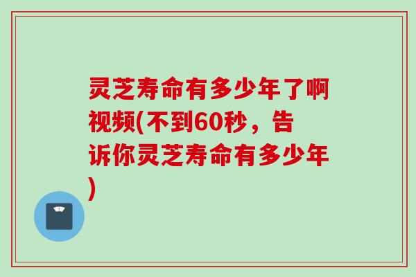 灵芝寿命有多少年了啊视频(不到60秒,告诉你灵芝寿命有多少年) 灵芝寿命有多少年了啊视频(不到60秒,告诉你灵芝寿命有多少年)