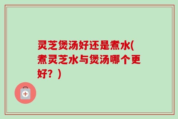 灵芝煲汤好还是煮水(煮灵芝水与煲汤哪个更好？)