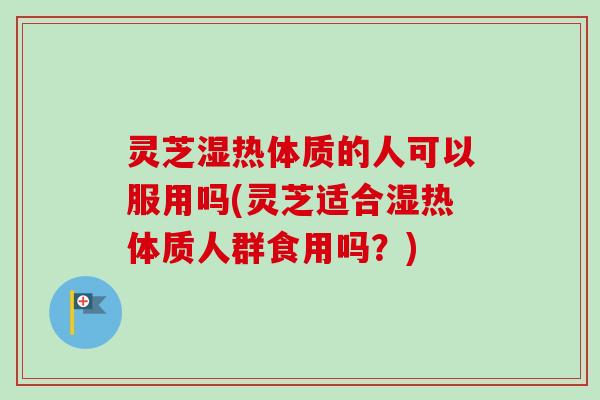 灵芝湿热体质的人可以服用吗(灵芝适合湿热体质人群食用吗？)