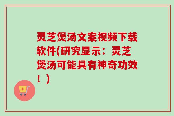 灵芝煲汤文案视频下载软件(研究显示：灵芝煲汤可能具有神奇功效！)