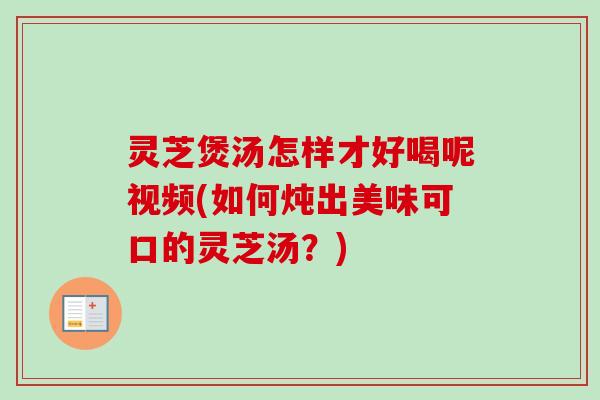 灵芝煲汤怎样才好喝呢视频(如何炖出美味可口的灵芝汤？)