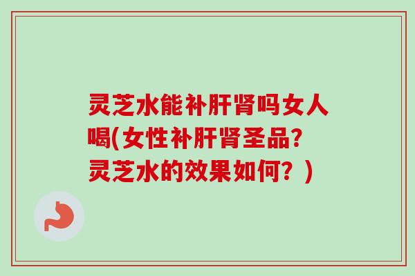灵芝水能补吗女人喝(女性补圣品？灵芝水的效果如何？)
