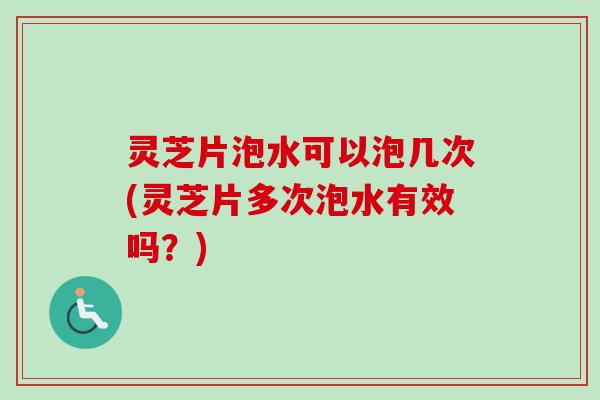 灵芝片泡水可以泡几次(灵芝片多次泡水有效吗？)