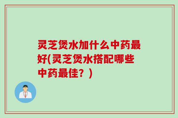 灵芝煲水加什么中药最好(灵芝煲水搭配哪些中药最佳？)
