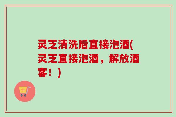 灵芝清洗后直接泡酒(灵芝直接泡酒,解放酒客!) 灵芝清洗后直接泡酒(灵芝直接泡酒,解放酒客!)