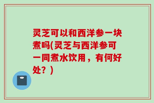 灵芝可以和西洋参一块煮吗(灵芝与西洋参可一同煮水饮用，有何好处？)