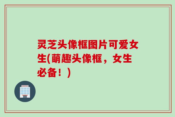 灵芝头像框图片可爱女生(萌趣头像框，女生必备！)