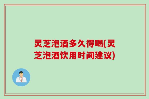 灵芝泡酒多久得喝(灵芝泡酒饮用时间建议)