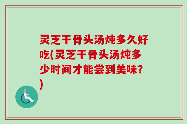 灵芝干骨头汤炖多久好吃(灵芝干骨头汤炖多少时间才能尝到美味?) 灵芝干骨头汤炖多久好吃(灵芝干骨头汤炖多少时间才能尝到美味?)