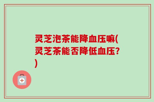 灵芝泡茶能降血压嘛(灵芝茶能否降低血压？)