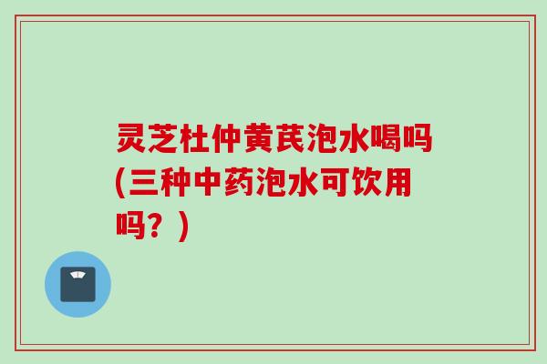 灵芝杜仲黄芪泡水喝吗(三种中药泡水可饮用吗？)