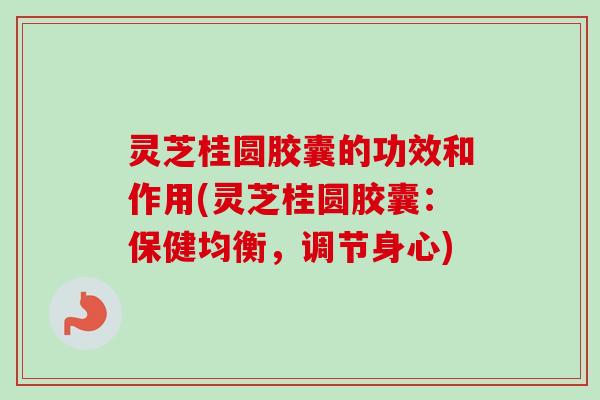 灵芝桂圆胶囊的功效和作用(灵芝桂圆胶囊：保健均衡，调节身心)