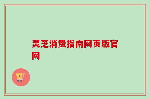 灵芝消费指南网页版官网 灵芝消费指南网页版官网
