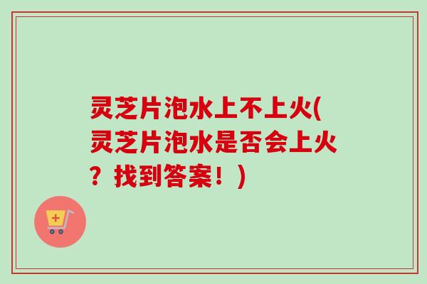 灵芝片泡水上不上火(灵芝片泡水是否会上火？找到答案！)
