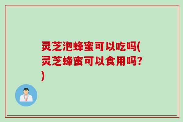 灵芝泡蜂蜜可以吃吗(灵芝蜂蜜可以食用吗？)