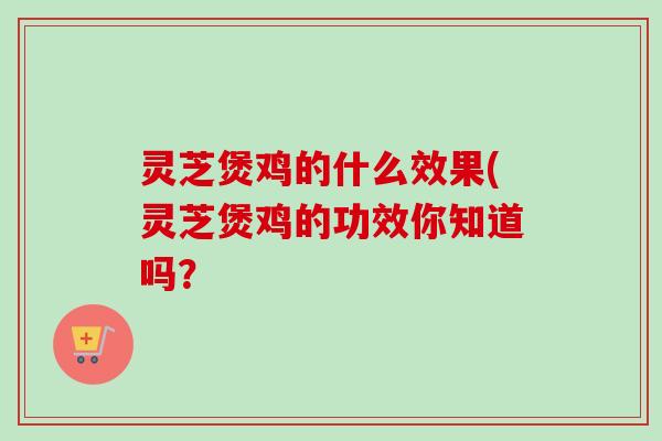 灵芝煲鸡的什么效果(灵芝煲鸡的功效你知道吗？
