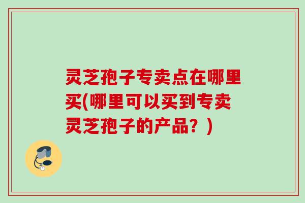 灵芝孢子专卖点在哪里买(哪里可以买到专卖灵芝孢子的产品？)