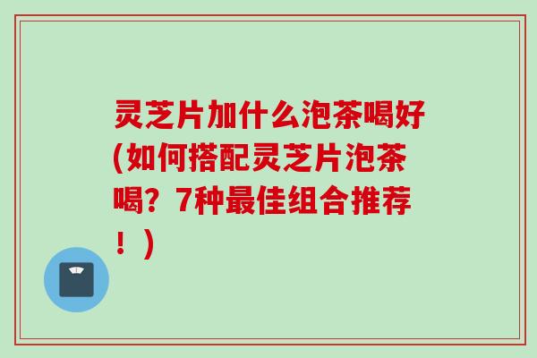 灵芝片加什么泡茶喝好(如何搭配灵芝片泡茶喝？7种最佳组合推荐！)