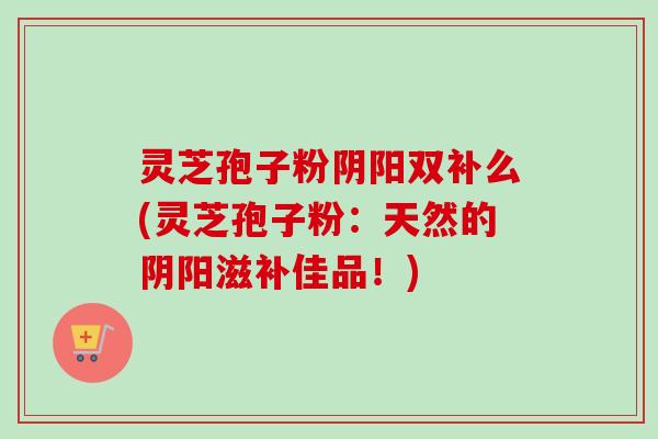 灵芝孢子粉阴阳双补么(灵芝孢子粉：天然的阴阳滋补佳品！)