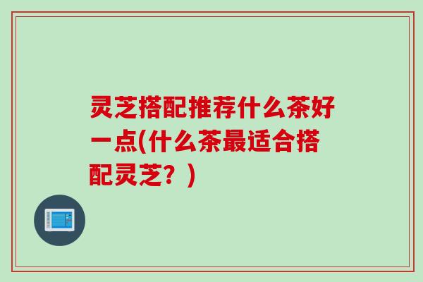 灵芝搭配推荐什么茶好一点(什么茶适合搭配灵芝?) 灵芝搭配推荐什么茶好一点(什么茶适合搭配灵芝?)