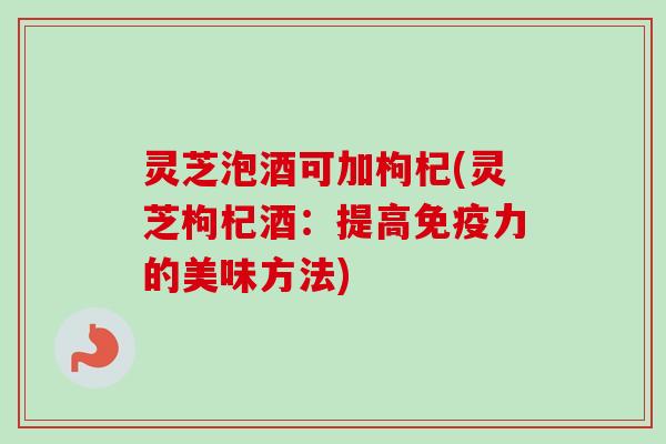 灵芝泡酒可加枸杞(灵芝枸杞酒：提高免疫力的美味方法)