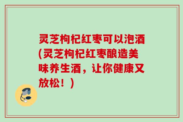 灵芝枸杞红枣可以泡酒(灵芝枸杞红枣酿造美味养生酒，让你健康又放松！)