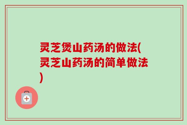 灵芝煲山药汤的做法(灵芝山药汤的简单做法)