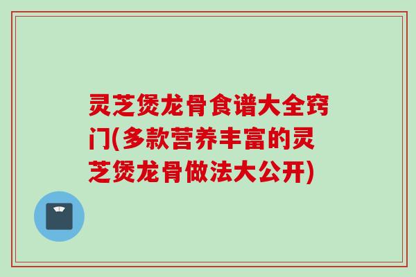 灵芝煲龙骨食谱大全窍门(多款营养丰富的灵芝煲龙骨做法大公开)