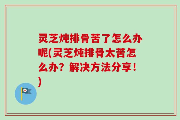 灵芝炖排骨苦了怎么办呢(灵芝炖排骨太苦怎么办？解决方法分享！)