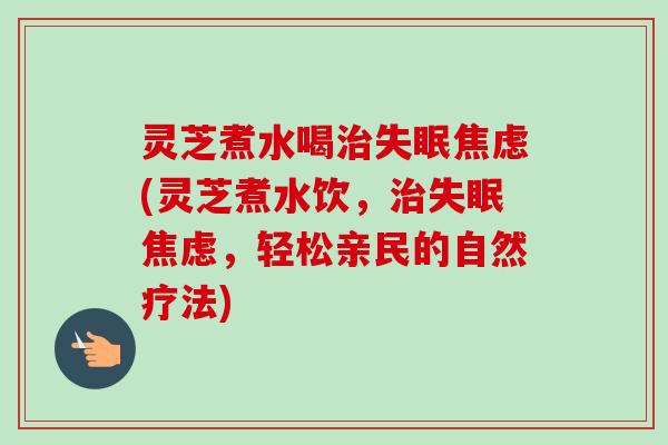 灵芝煮水喝治失眠焦虑(灵芝煮水饮，治失眠焦虑，轻松亲民的自然疗法)