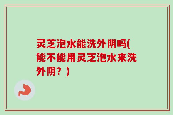 灵芝泡水能洗外阴吗(能不能用灵芝泡水来洗外阴？)