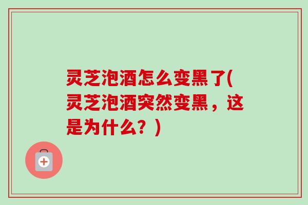 灵芝泡酒怎么变黑了(灵芝泡酒突然变黑，这是为什么？)