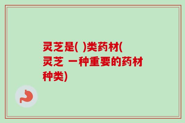 灵芝是( )类药材(灵芝 一种重要的药材种类)