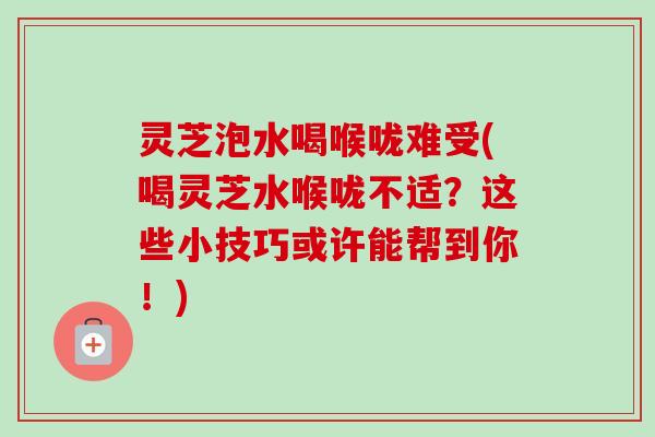 灵芝泡水喝喉咙难受(喝灵芝水喉咙不适？这些小技巧或许能帮到你！)