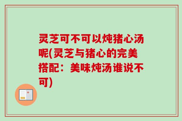 灵芝可不可以炖猪心汤呢(灵芝与猪心的完美搭配：美味炖汤谁说不可)