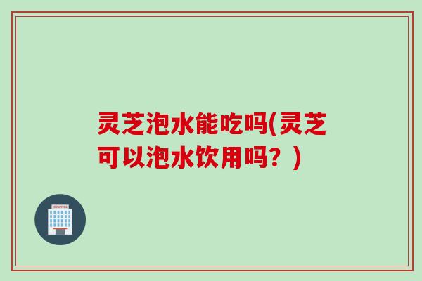 灵芝泡水能吃吗(灵芝可以泡水饮用吗？)