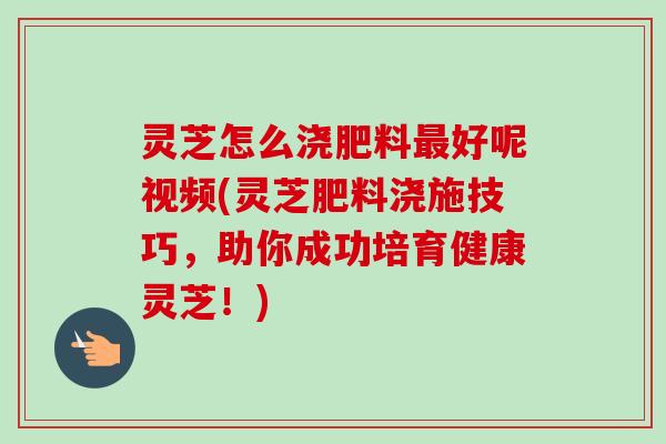 灵芝怎么浇肥料最好呢视频(灵芝肥料浇施技巧，助你成功培育健康灵芝！)