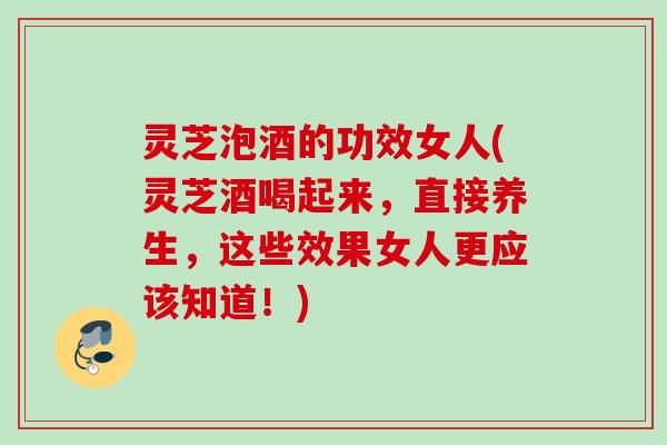 灵芝泡酒的功效女人(灵芝酒喝起来，直接养生，这些效果女人更应该知道！)