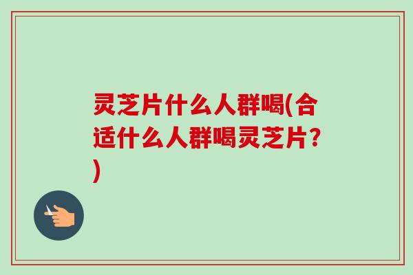 灵芝片什么人群喝(合适什么人群喝灵芝片？)
