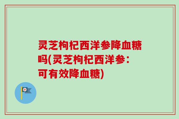 灵芝枸杞西洋参降血糖吗(灵芝枸杞西洋参：可有效降血糖)