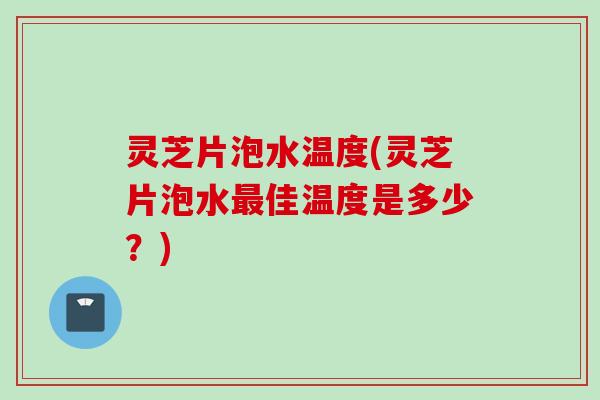 灵芝片泡水温度(灵芝片泡水最佳温度是多少？)