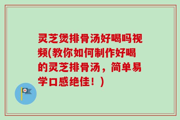 灵芝煲排骨汤好喝吗视频(教你如何制作好喝的灵芝排骨汤，简单易学口感绝佳！)