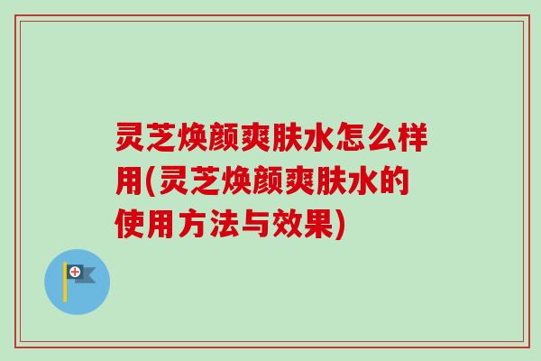 灵芝焕颜爽肤水怎么样用(灵芝焕颜爽肤水的使用方法与效果)