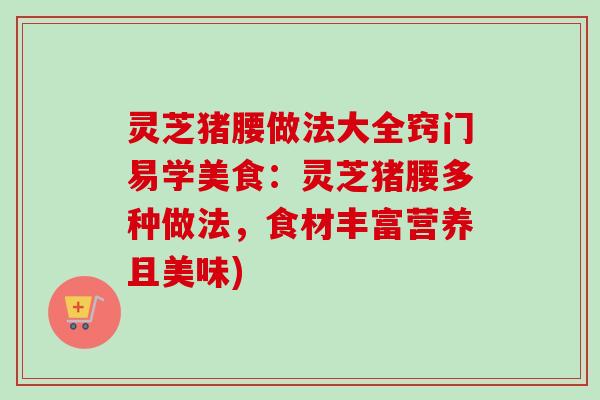灵芝猪腰做法大全窍门易学美食：灵芝猪腰多种做法，食材丰富营养且美味)